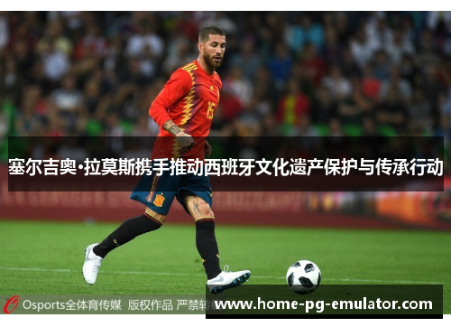 塞尔吉奥·拉莫斯携手推动西班牙文化遗产保护与传承行动 塞尔吉奥·拉莫斯携手推动西班牙文化遗产保护与传承行动