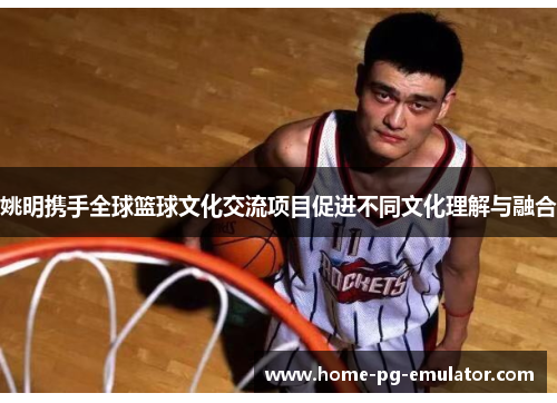 姚明携手全球篮球文化交流项目促进不同文化理解与融合 姚明携手全球篮球文化交流项目促进不同文化理解与融合