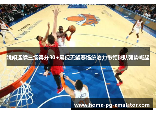 姚明连续三场得分30+展现无解赛场统治力带领球队强势崛起 姚明连续三场得分30+展现无解赛场统治力带领球队强势崛起
