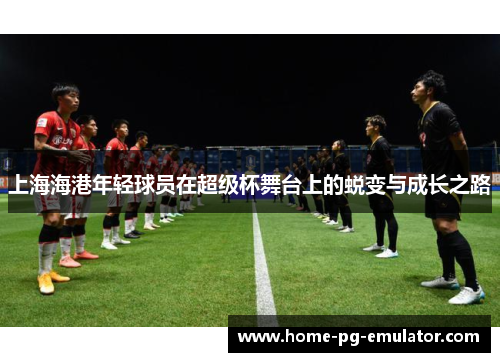 上海海港年轻球员在超级杯舞台上的蜕变与成长之路 上海海港年轻球员在超级杯舞台上的蜕变与成长之路