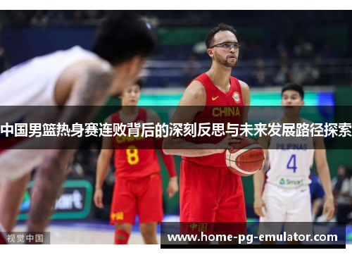 中国男篮热身赛连败背后的深刻反思与未来发展路径探索 中国男篮热身赛连败背后的深刻反思与未来发展路径探索