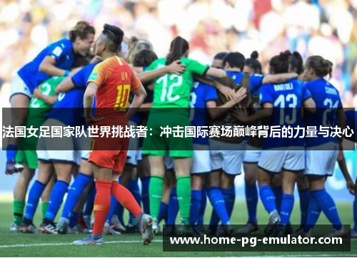 法国女足国家队世界挑战者:冲击国际赛场巅峰背后的力量与决心 法国女足国家队世界挑战者:冲击国际赛场巅峰背后的力量与决心