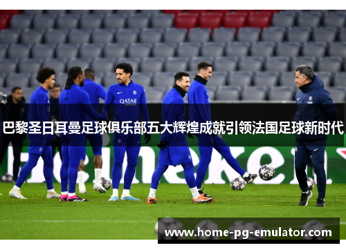 巴黎圣日耳曼足球俱乐部五大辉煌成就引领法国足球新时代 巴黎圣日耳曼足球俱乐部五大辉煌成就引领法国足球新时代