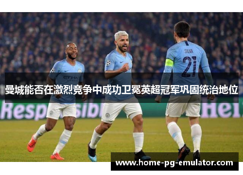 曼城能否在激烈竞争中成功卫冕英超冠军巩固统治地位 曼城能否在激烈竞争中成功卫冕英超冠军巩固统治地位