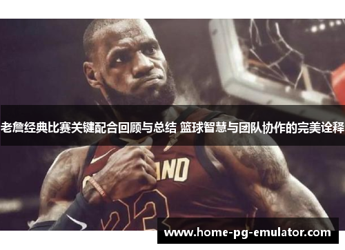 老詹经典比赛关键配合回顾与总结 篮球智慧与团队协作的完美诠释 老詹经典比赛关键配合回顾与总结 篮球智慧与团队协作的完美诠释
