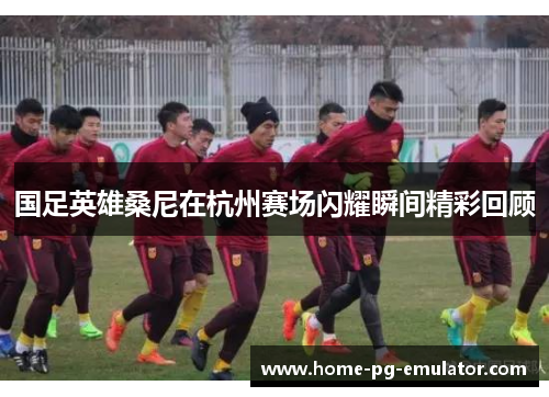 国足英雄桑尼在杭州赛场闪耀瞬间精彩回顾 国足英雄桑尼在杭州赛场闪耀瞬间精彩回顾