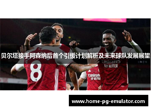 贝尔塔接手阿森纳后首个引援计划解析及未来球队发展展望