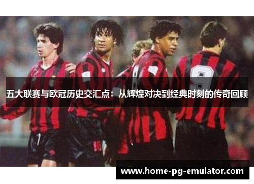 五大联赛与欧冠历史交汇点:从辉煌对决到经典时刻的传奇回顾 五大联赛与欧冠历史交汇点:从辉煌对决到经典时刻的传奇回顾