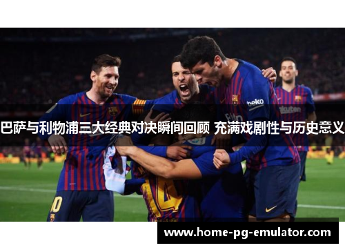 巴萨与利物浦三大经典对决瞬间回顾 充满戏剧性与历史意义