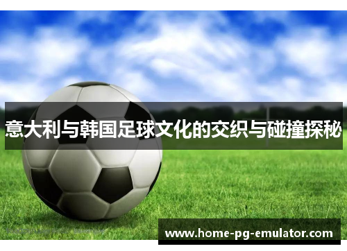 意大利与韩国足球文化的交织与碰撞探秘