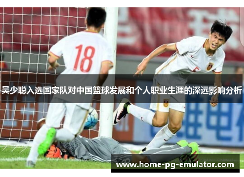 吴少聪入选国家队对中国篮球发展和个人职业生涯的深远影响分析
