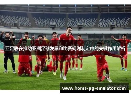 亚足联在推动亚洲足球发展和比赛规则制定中的关键作用解析