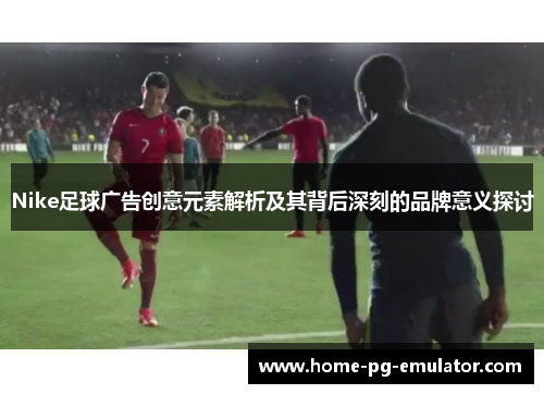 Nike足球广告创意元素解析及其背后深刻的品牌意义探讨 Nike足球广告创意元素解析及其背后深刻的品牌意义探讨
