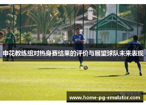 申花教练组对热身赛结果的评价与展望球队未来表现 申花教练组对热身赛结果的评价与展望球队未来表现