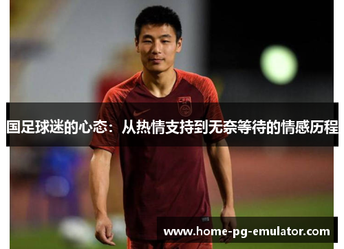 国足球迷的心态:从热情支持到无奈等待的情感历程 国足球迷的心态:从热情支持到无奈等待的情感历程