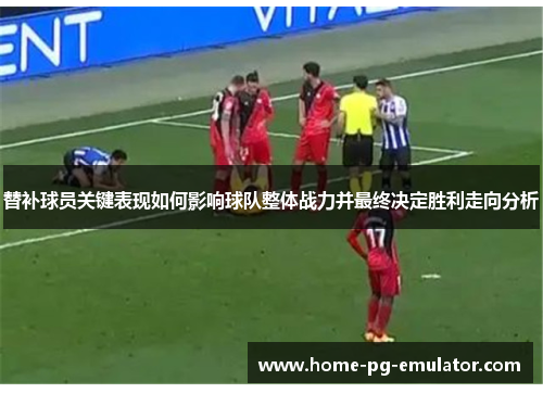 替补球员关键表现如何影响球队整体战力并最终决定胜利走向分析 替补球员关键表现如何影响球队整体战力并最终决定胜利走向分析