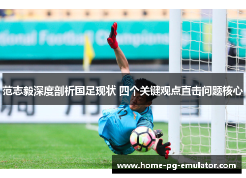范志毅深度剖析国足现状 四个关键观点直击问题核心 范志毅深度剖析国足现状 四个关键观点直击问题核心