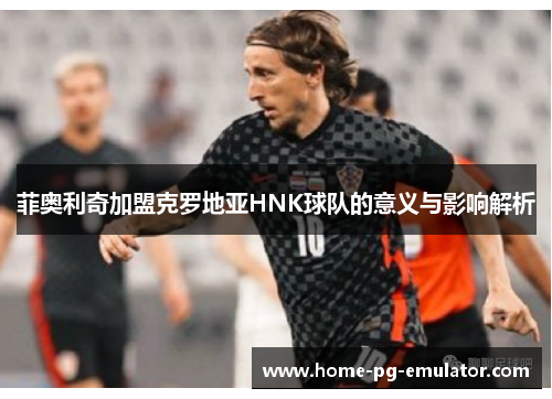 菲奥利奇加盟克罗地亚HNK球队的意义与影响解析 菲奥利奇加盟克罗地亚HNK球队的意义与影响解析