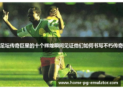 足坛传奇巨星的十个辉煌瞬间见证他们如何书写不朽传奇 足坛传奇巨星的十个辉煌瞬间见证他们如何书写不朽传奇