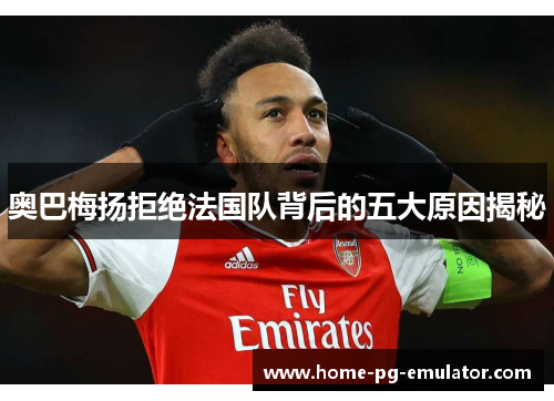 奥巴梅扬拒绝法国队背后的五大原因揭秘