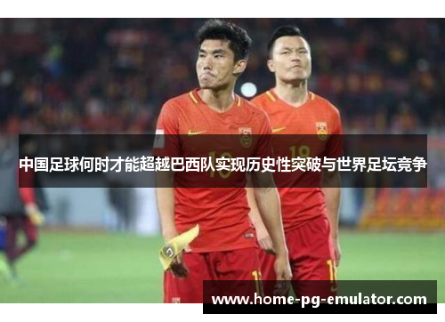 中国足球何时才能超越巴西队实现历史性突破与世界足坛竞争 中国足球何时才能超越巴西队实现历史性突破与世界足坛竞争