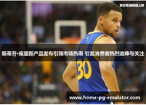 斯蒂芬·库里新产品发布引领市场热潮 引发消费者热烈追捧与关注