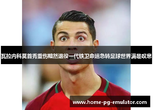 瓦拉内科莫首秀重伤黯然退役一代铁卫命运急转足球世界满是叹息 瓦拉内科莫首秀重伤黯然退役一代铁卫命运急转足球世界满是叹息
