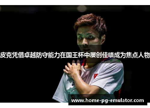 皮克凭借卓越防守能力在国王杯中屡创佳绩成为焦点人物 皮克凭借卓越防守能力在国王杯中屡创佳绩成为焦点人物