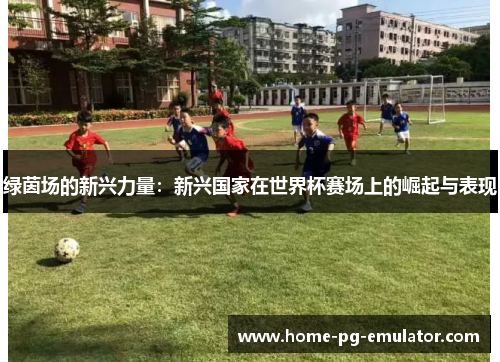 绿茵场的新兴力量:新兴国家在世界杯赛场上的崛起与表现 绿茵场的新兴力量:新兴国家在世界杯赛场上的崛起与表现