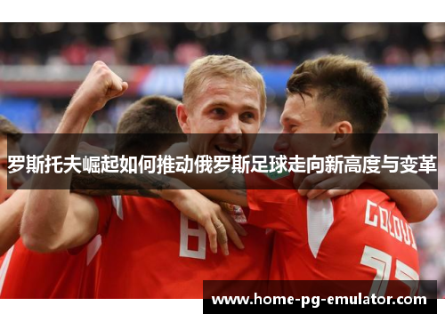 罗斯托夫崛起如何推动俄罗斯足球走向新高度与变革 罗斯托夫崛起如何推动俄罗斯足球走向新高度与变革