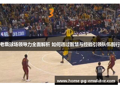 老詹球场领导力全面解析 如何通过智慧与经验引领队伍前行 老詹球场领导力全面解析 如何通过智慧与经验引领队伍前行